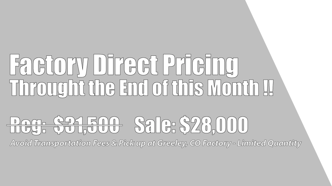 Factory Direct Pricing Throught the End of this Month !! Reg. $31,500 Sale: $28,000. Avoid Transportation Fees & Pick up at Greeley, CO Factory - Limited Quantity